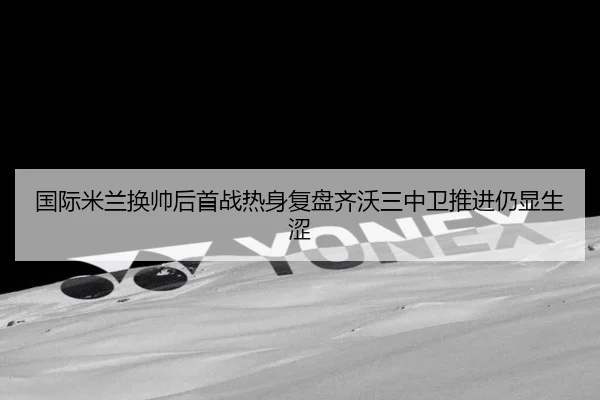 国际米兰换帅后首战热身复盘齐沃三中卫推进仍显生涩