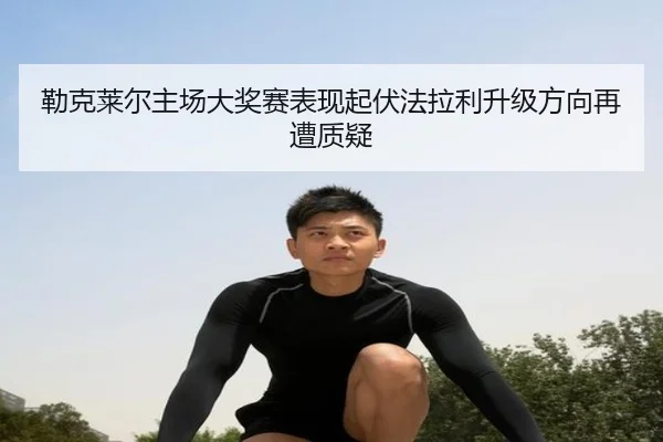 勒克莱尔主场大奖赛表现起伏法拉利升级方向再遭质疑